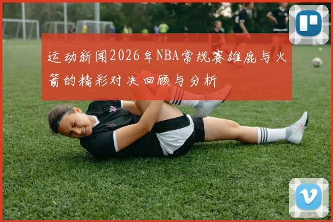 运动新闻2026年NBA常规赛雄鹿与火箭的精彩对决回顾与分析
