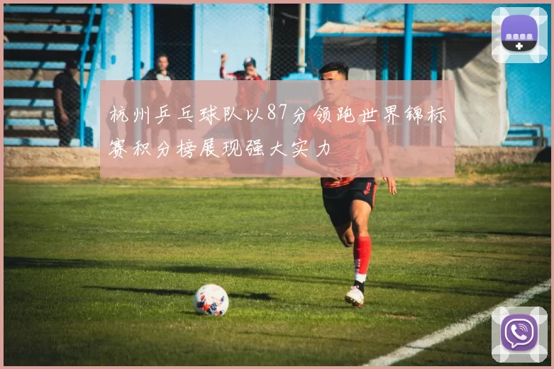 杭州乒乓球队以87分领跑世界锦标赛积分榜展现强大实力